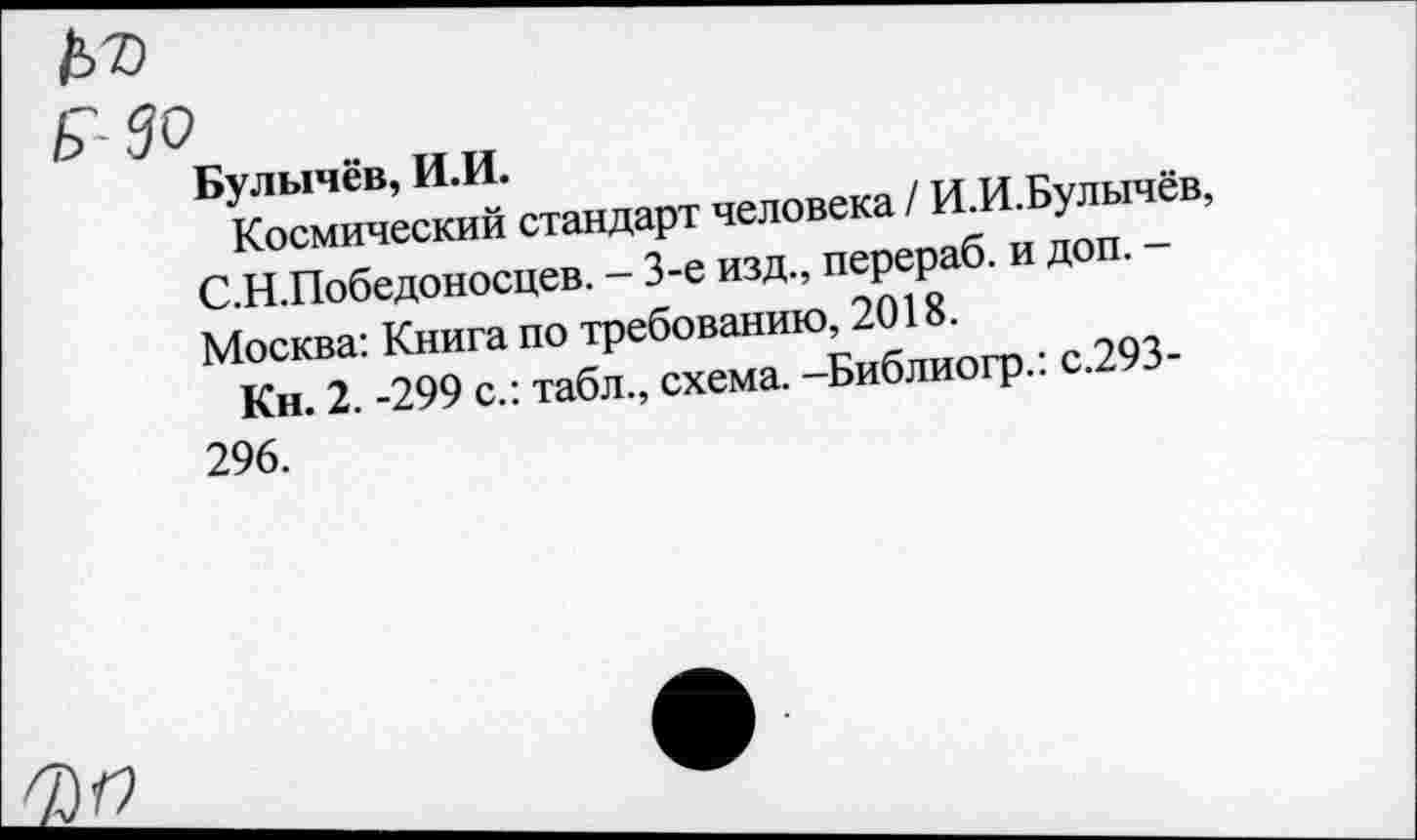 ﻿№
БУКосмич=™Ий стандарт человека / ИЛ.Булычев, С Н Победоносцев. - 3-е изд, перераб. и доп. -Москва: Книга по требованию 2018.
Кн. 2. -299 с.: табл., схема. -Библиогр..
296.
ФП